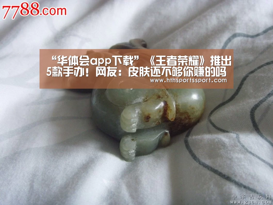 “华体会app下载”《王者荣耀》推出5款手办!网友:皮肤还不够你赚的吗(图3) 华体会
