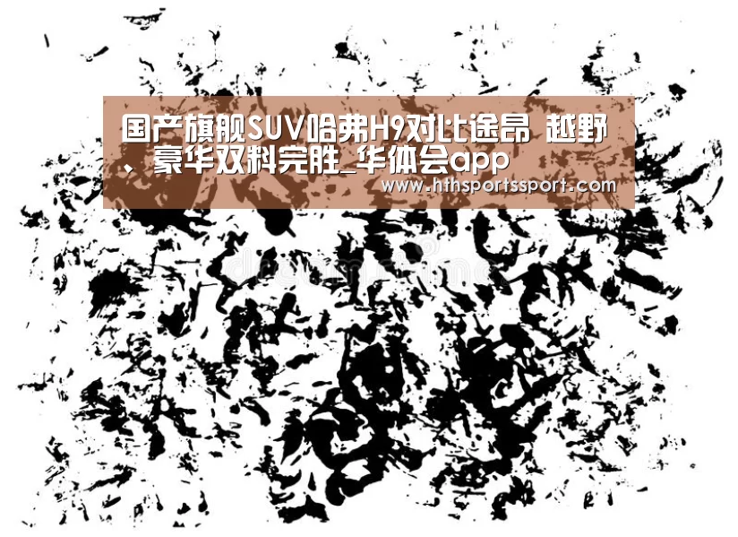 国产旗舰SUV哈弗H9对比途昂 越野、豪华双料完胜_华体会app(图4) 华体会体育